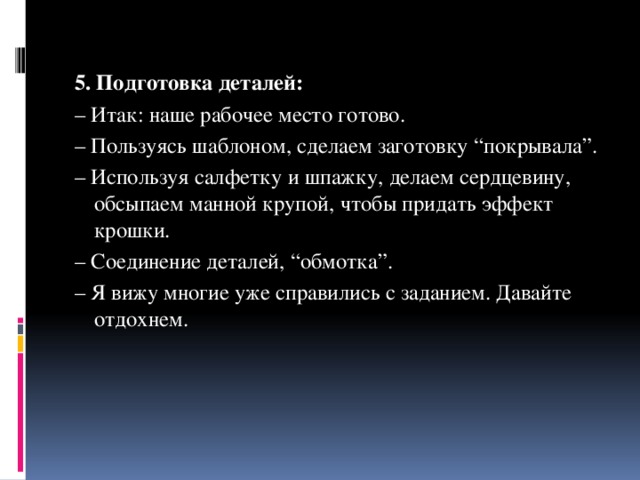 5. Подготовка деталей: – Итак: наше рабочее место готово. – Пользуясь шаблоном, сделаем заготовку “покрывала”. – Используя салфетку и шпажку, делаем сердцевину, обсыпаем манной крупой, чтобы придать эффект крошки. – Соединение деталей, “обмотка”. – Я вижу многие уже справились с заданием. Давайте отдохнем.   