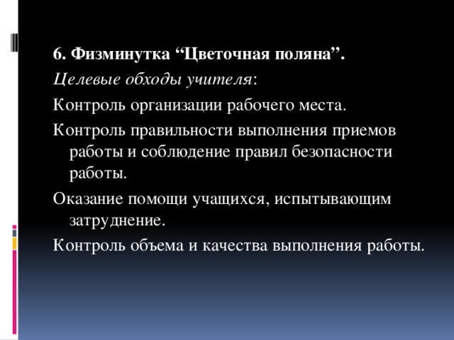 6. Физминутка “Цветочная поляна”. Целевые обходы учителя : Контроль организации рабочего места. Контроль правильности выполнения приемов работы и соблюдение правил безопасности работы. Оказание помощи учащихся, испытывающим затруднение. Контроль объема и качества выполнения работы. 