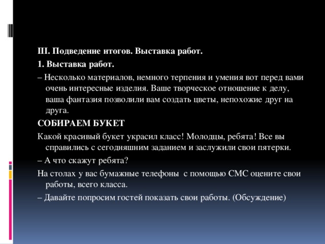 III. Подведение итогов. Выставка работ. 1. Выставка работ. – Несколько материалов, немного терпения и умения вот перед вами очень интересные изделия. Ваше творческое отношение к делу, ваша фантазия позволили вам создать цветы, непохожие друг на друга. СОБИРАЕМ БУКЕТ Какой красивый букет украсил класс! Молодцы, ребята! Все вы справились с сегодняшним заданием и заслужили свои пятерки. – А что скажут ребята? На столах у вас бумажные телефоны с помощью СМС оцените свои работы, всего класса. – Давайте попросим гостей показать свои работы. (Обсуждение) 
