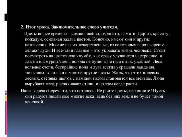 2. Итог урока. Заключительное слово учителя. – Цветы во все времена – символ любви, верности, памяти. Дарить красоту, пожалуй, основная задача цветов. Конечно, имеют они и другие назначения. Многие из них лекарственные, из некоторых варят варенье, делают духи. И все-таки главное – это украшать жизнь человека. Стоит посмотреть на цветочную клумбу, как сразу улучшится настроение, и даже в пасмурный день погода не будет казаться столь ужасной. Леса, вольные степи, бескрайние поля и луга всегда украшали ландыши, тюльпаны, васильки и многие другие цветы. Жаль, что этих полевых, лесных, степных цветов с каждым годом становится все меньше. Люди вырубают леса, распахивают степи, и цветам негде расти. Наша задача сберечь то, что осталось. Не рвите цветы, не топчите! Пусть они радуют людей еще многие века, ведь без них земля не будет такой красивой.   