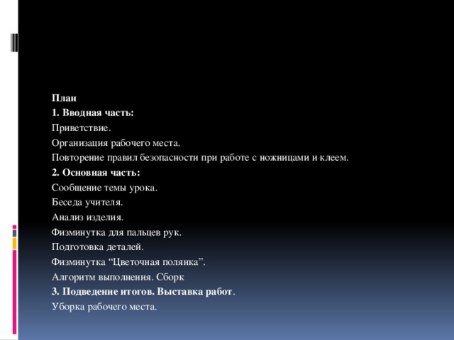 План 1. Вводная часть: Приветствие. Организация рабочего места. Повторение правил безопасности при работе с ножницами и клеем. 2. Основная часть: Сообщение темы урока. Беседа учителя. Анализ изделия. Физминутка для пальцев рук. Подготовка деталей. Физминутка “Цветочная полянка”. Алгоритм выполнения. Сборк 3. Подведение итогов. Выставка работ . Уборка рабочего места. 