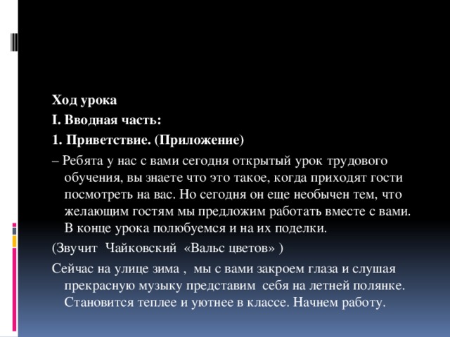 Ход урока I. Вводная часть: 1. Приветствие. (Приложение) – Ребята у нас с вами сегодня открытый урок трудового обучения, вы знаете что это такое, когда приходят гости посмотреть на вас. Но сегодня он еще необычен тем, что желающим гостям мы предложим работать вместе с вами. В конце урока полюбуемся и на их поделки. (Звучит Чайковский «Вальс цветов» ) Сейчас на улице зима , мы с вами закроем глаза и слушая прекрасную музыку представим себя на летней полянке. Становится теплее и уютнее в классе. Начнем работу. 