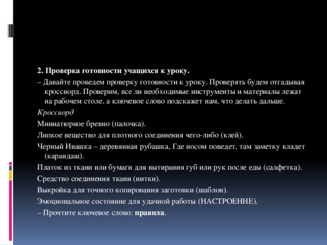 2. Проверка готовности учащихся к уроку. – Давайте проведем проверку готовности к уроку. Проверять будем отгадывая кроссворд. Проверим, все ли необходимые инструменты и материалы лежат на рабочем столе, а ключевое слово подскажет нам, что делать дальше. Кроссворд  Миниатюрное бревно (палочка). Липкое вещество для плотного соединения чего-либо (клей). Черный Ивашка – деревянная рубашка, Где носом поведет, там заметку кладет (карандаш). Платок из ткани или бумаги для вытирания губ или рук после еды (салфетка). Средство соединения ткани (нитки). Выкройка для точного копирования заготовки (шаблон). Эмоциональное состояние для удачной работы (НАСТРОЕНИЕ). – Прочтите ключевое слово:  правила . 