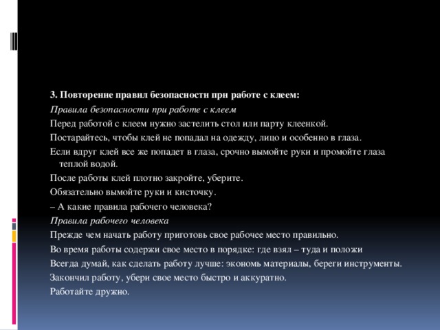 3. Повторение правил безопасности при работе с клеем: Правила безопасности при работе с клеем Перед работой с клеем нужно застелить стол или парту клеенкой. Постарайтесь, чтобы клей не попадал на одежду, лицо и особенно в глаза. Если вдруг клей все же попадет в глаза, срочно вымойте руки и промойте глаза теплой водой. После работы клей плотно закройте, уберите. Обязательно вымойте руки и кисточку. – А какие правила рабочего человека? Правила рабочего человека Прежде чем начать работу приготовь свое рабочее место правильно. Во время работы содержи свое место в порядке: где взял – туда и положи Всегда думай, как сделать работу лучше: экономь материалы, береги инструменты. Закончил работу, убери свое место быстро и аккуратно. Работайте дружно. 