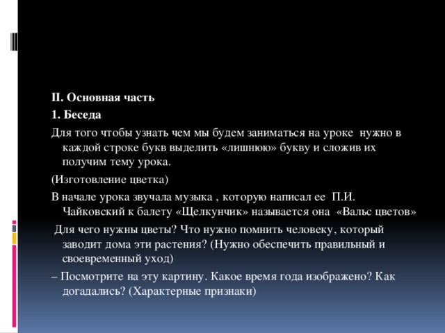 II. Основная часть 1. Беседа Для того чтобы узнать чем мы будем заниматься на уроке нужно в каждой строке букв выделить «лишнюю» букву и сложив их получим тему урока. (Изготовление цветка) В начале урока звучала музыка , которую написал ее П.И. Чайковский к балету «Щелкунчик» называется она «Вальс цветов»  Для чего нужны цветы? Что нужно помнить человеку, который заводит дома эти растения? (Нужно обеспечить правильный и своевременный уход) – Посмотрите на эту картину. Какое время года изображено? Как догадались? (Характерные признаки) 
