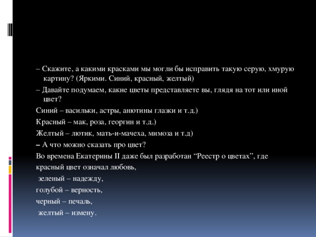 – Скажите, а какими красками мы могли бы исправить такую серую, хмурую картину? (Яркими. Синий, красный, желтый) – Давайте подумаем, какие цветы представляете вы, глядя на тот или иной цвет? Синий – васильки, астры, анютины глазки и т.д.) Красный – мак, роза, георгин и т.д.) Желтый – лютик, мать-и-мачеха, мимоза и т.д) –  А что можно сказать про цвет? Во времена Екатерины II даже был разработан “Реестр о цветах”, где красный цвет означал любовь,  зеленый – надежду, голубой – верность, черный – печаль,  желтый – измену. 