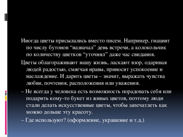 Иногда цветы присылались вместо писем. Например, гиацинт по числу бутонов “назначал” день встречи, а колокольчик по количеству цветков “уточнял” даже час свидания. Цветы облагораживают нашу жизнь, ласкают взор, одаривая людей радостью, смягчая нравы, приносят успокоение и наслаждение. И дарить цветы – значит, выражать чувства любви, почтения, расположения или уважения. – Не всегда у человека есть возможность порадовать себя или подарить кому-то букет из живых цветов, поэтому люди стали делать искусственные цветы, чтобы запечатлеть как можно дольше эту красоту. – Где используют? (оформление, украшение и т.д.) 