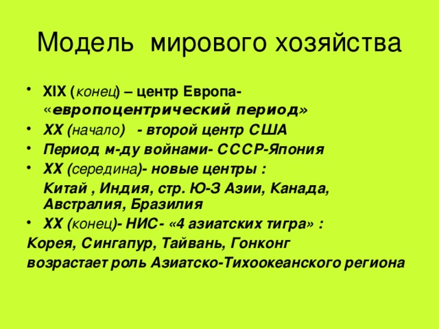 Модель мирового хозяйства XIX ( конец ) – центр Европа- « европоцентрический период» XX ( начало ) - второй центр США Период м-ду войнами- СССР-Япония ХХ ( середина )- новые центры :  Китай , Индия, стр. Ю-З Азии, Канада, Австралия, Бразилия ХХ ( конец )- НИС- «4 азиатских тигра» : Корея, Сингапур, Тайвань, Гонконг возрастает роль Азиатско-Тихоокеанского региона 