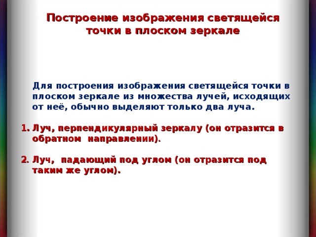 Построение изображения светящейся точки в плоском зеркале  Для построения изображения светящейся точки в плоском зеркале из множества лучей, исходящих от неё, обычно выделяют только два луча.  Луч, перпендикулярный зеркалу (он отразится в обратном  направлении) .   2 . Луч, падающий под углом (он отразится под таким же углом). 