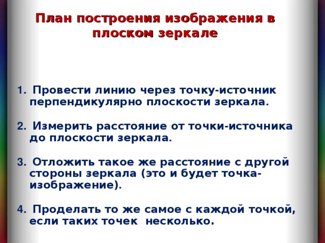 План построения изображения в плоском зеркале  Провести линию через точку - источник перпендикулярно плоскости зеркала .   Измерить расстояние от точки - источника до плоскости зеркала .   Отложить такое же расстояние с другой стороны зеркала (это и будет точка - изображение) .   Проделать то же самое с каждой точкой, если таких точек несколько. 