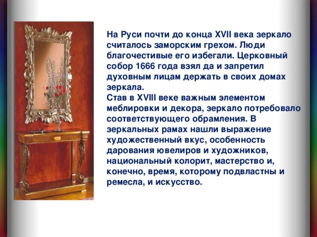 На Руси почти до конца XVII века зеркало считалось заморским грехом. Люди благочестивые его избегали. Церковный собор 1666 года взял да и запретил духовным лицам держать в своих домах зеркала. Став в XVII I веке  важным элементом меблировки и декора, зеркало потребовало соответствующего обрамления. В зеркальных рамах нашли выражение художественный вкус, особенность дарования ювелиров и художников, национальный колорит, мастерство и, конечно, время, которому подвластны и ремесла, и искусство.  