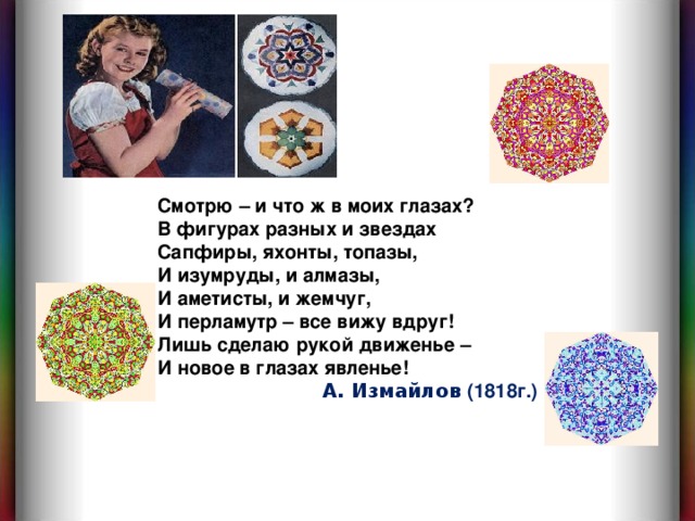 Смотрю – и что ж в моих глазах? В фигурах разных и звездах Сапфиры, яхонты, топазы, И изумруды, и алмазы, И аметисты, и жемчуг, И перламутр – все вижу вдруг! Лишь сделаю рукой движенье – И новое в глазах явленье!  А. Измайлов (1818г.) 