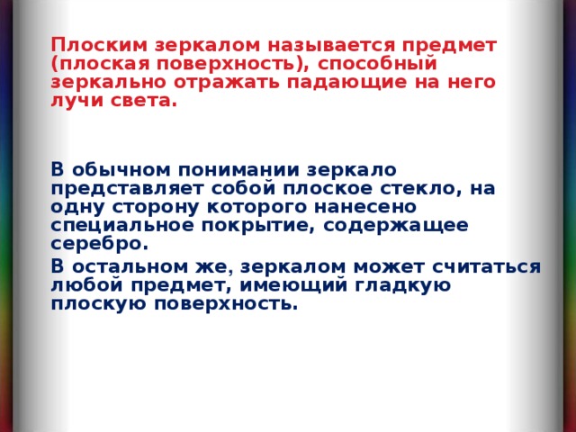 Плоским зеркалом называется предмет (плоская поверхность), способный зеркально отражать падающие на него лучи света. В обычном понимании зеркало представляет собой плоское стекло, на одну сторону которого нанесено специальное покрытие, содержащее серебро. В остальном же , зеркалом может считаться любой предмет, имеющий гладкую плоскую поверхность. 