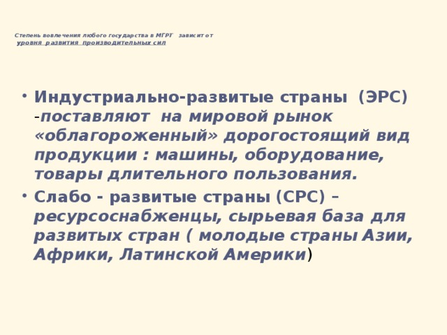    Степень вовлечения любого государства в МГРТ  зависит от   уровня развития производительных сил    Индустриально-развитые страны (ЭРС) - поставляют на мировой рынок «облагороженный» дорогостоящий вид продукции : машины, оборудование, товары длительного пользования. Слабо - развитые страны (СРС) –  ресурсоснабженцы, сырьевая база для развитых стран ( молодые страны Азии, Африки, Латинской Америки ) 