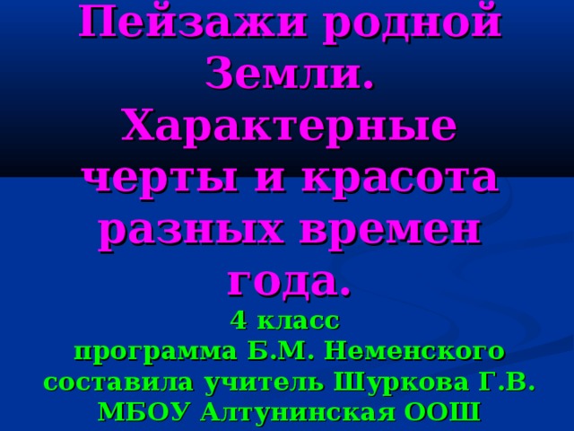 Пейзажи родной Земли.  Характерные черты и красота разных времен года.  4 класс  программа Б.М. Неменского  составила учитель Шуркова Г.В.  МБОУ Алтунинская ООШ 