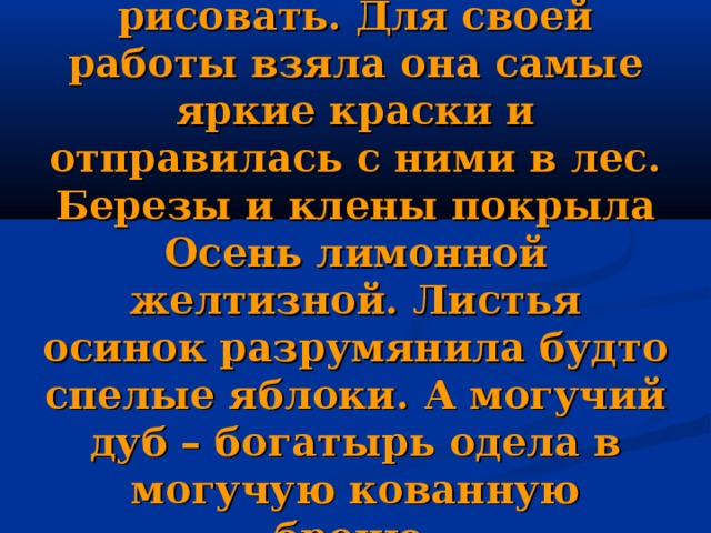 Настала очередь Осени рисовать. Для своей работы взяла она самые яркие краски и отправилась с ними в лес. Березы и клены покрыла Осень лимонной желтизной. Листья осинок разрумянила будто спелые яблоки. А могучий дуб – богатырь одела в могучую кованную броню. 