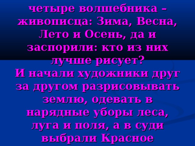 Сошлись как-то вместе четыре волшебника – живописца: Зима, Весна, Лето и Осень, да и заспорили: кто из них лучше рисует?  И начали художники друг за другом разрисовывать землю, одевать в нарядные уборы леса, луга и поля, а в суди выбрали Красное Солнышко. 