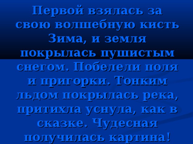 Первой взялась за свою волшебную кисть Зима, и земля покрылась пушистым снегом. Побелели поля и пригорки. Тонким льдом покрылась река, притихла уснула, как в сказке. Чудесная получилась картина! 