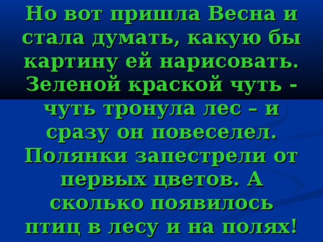 Но вот пришла Весна и стала думать, какую бы картину ей нарисовать. Зеленой краской чуть - чуть тронула лес – и сразу он повеселел. Полянки запестрели от первых цветов. А сколько появилось птиц в лесу и на полях! 
