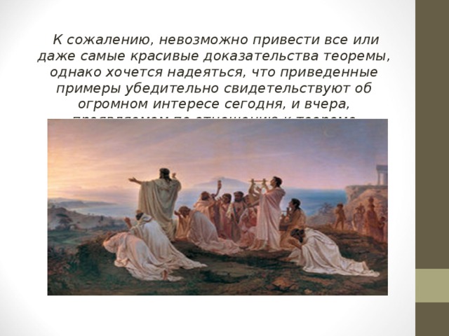 К сожалению, невозможно привести все или даже самые красивые доказательства теоремы, однако хочется надеяться, что приведенные примеры убедительно свидетельствуют об огромном интересе сегодня, и вчера, проявляемом по отношению к теореме Пифагора. 