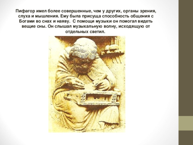 Пифагор имел более совершенные, чем у других, органы зрения, слуха и мышления. Ему была присуща способность общения с Богами во снах и наяву. С помощи музыки он помогал видеть вещие сны. Он слышал музыкальную волну, исходящую от отдельных светил. 