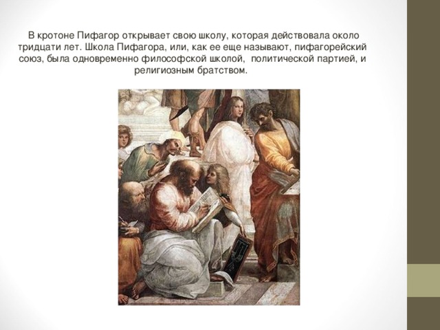  В кротоне Пифагор открывает свою школу, которая действовала около тридцати лет. Школа Пифагора, или, как ее еще называют, пифагорейский союз, была одновременно философской школой, политической партией, и религиозным братством. 