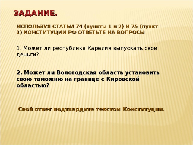 ЗАДАНИЕ. ИСПОЛЬЗУЯ СТАТЬИ 74 (пункты 1 и 2) И 75 (пункт 1) КОНСТИТУЦИИ РФ ОТВЕТЬТЕ НА ВОПРОСЫ 1. Может ли республика Карелия выпускать свои деньги? 2. Может ли Вологодская область установить свою таможню на границе с Кировской областью? Свой ответ подтвердите текстом Конституции. 