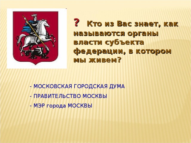 ?  Кто из Вас знает, как называются органы власти субъекта федерации, в котором мы живем? - МОСКОВСКАЯ ГОРОДСКАЯ ДУМА - ПРАВИТЕЛЬСТВО МОСКВЫ - МЭР города МОСКВЫ 