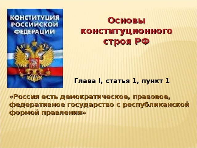 Основы конституционного строя РФ Глава I, статья 1, пункт 1 «Россия есть демократическое, правовое, федеративное государство с республиканской формой правления» 