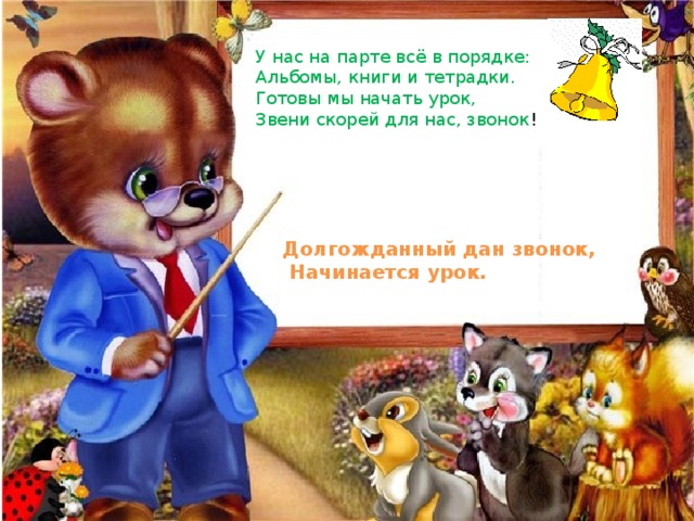 У нас на парте всё в порядке: Альбомы, книги и тетрадки. Готовы мы начать урок, Звени скорей для нас, звонок ! Долгожданный дан звонок,  Начинается урок. 