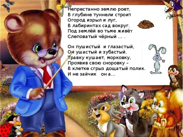 Непрестанно землю роет, В глубине туннели строит. Огород изрыл и луг, В лабиринтах сад вокруг. Под землёй во тьме живёт Слеповатый чёрный … . Он пушистый и глазастый, Он ушастый и зубастый. Травку кушает, морковку, Проявив свою сноровку – В клетке сгрыз дощатый полик. И не зайчик он а… 