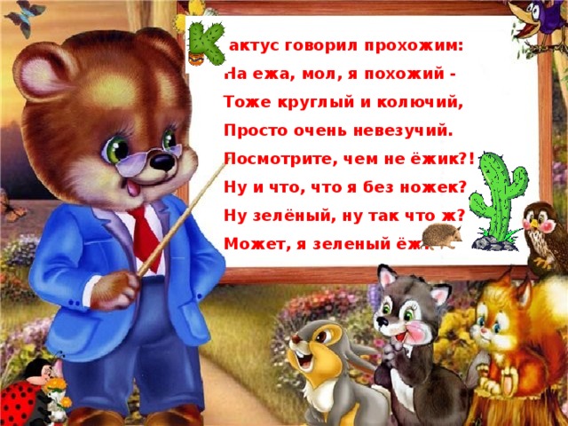  актус говорил прохожим: На ежа, мол, я похожий - Тоже круглый и колючий, Просто очень невезучий. Посмотрите, чем не ёжик?! Ну и что, что я без ножек? Ну зелёный, ну так что ж? Может, я зеленый ёж! 