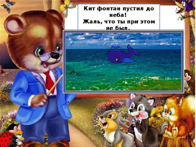 Кит фонтан пустил до неба!  Жаль, что ты при этом не был,  Мы с тобою бы вдвоём  Поплескались вволю в нём! 