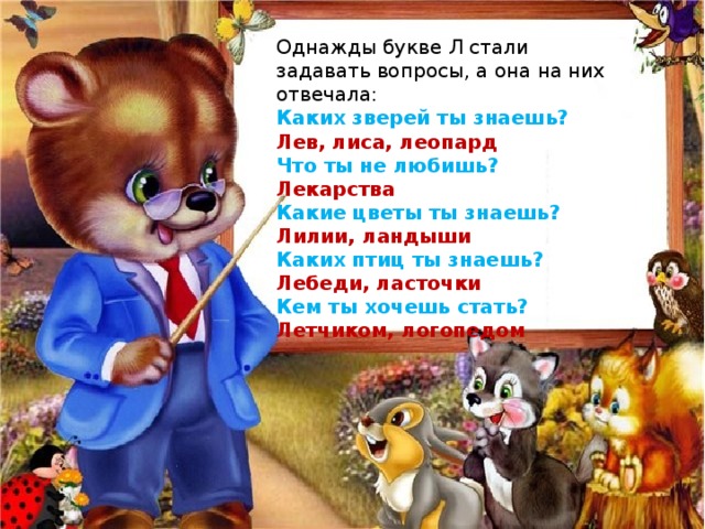 Однажды букве Л стали задавать вопросы, а она на них отвечала: Каких зверей ты знаешь? Лев, лиса, леопард Что ты не любишь? Лекарства Какие цветы ты знаешь? Лилии, ландыши Каких птиц ты знаешь? Лебеди, ласточки Кем ты хочешь стать? Летчиком, логопедом 