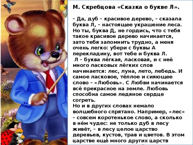 М. Скребцова «Сказка о букве Л».  – Да, дуб – красивое дерево, – сказала буква Л, – настоящее украшение леса. Но ты, буква Д, не гордись, что с тебя такое красивое дерево начинается, зато тебя запомнить трудно, а меня очень легко: убери с буквы А перекладину, вот тебе и буква Л.  Л – буква лёгкая, ласковая, и с неё много ласковых лёгких слов начинается: лес, луна, лето, лебедь. И самое ласковое, тёплое и сияющее слово – «Любовь». С Любви начинается всё прекрасное на земле. Любовь способна самое ледяное сердце согреть. Но и в других словах немало волшебного спрятано. Например, «лес» – совсем коротенькое слово, а сколько в нём чудес: не только дуб в лесу живёт, – в лесу целое царство деревьев, кустов, трав и цветов. В этом царстве ещё много других царств прячется: царство зверей и птиц, царство насекомых и царство грибов и ягод. Сколько сказок прячется в каждом дереве, в каждом цветке. Стоит присмотреться хорошенько, увидишь столько чудес, что голова закружится! 