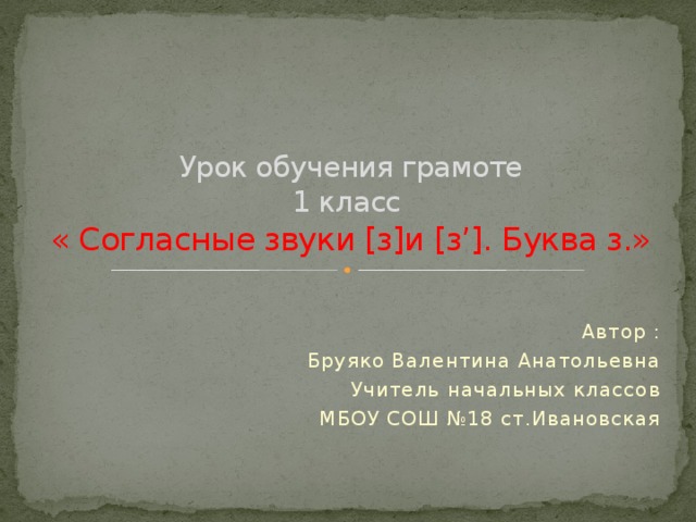 Урок обучения грамоте  1 класс  « Согласные звуки [з]и [з’]. Буква з.» Автор : Бруяко Валентина Анатольевна Учитель начальных классов МБОУ СОШ №18 ст.Ивановская 