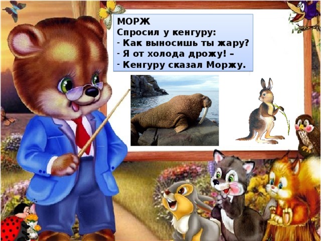 МОРЖ Спросил у кенгуру:  Как выносишь ты жару?  Я от холода дрожу! –  Кенгуру сказал Моржу. 