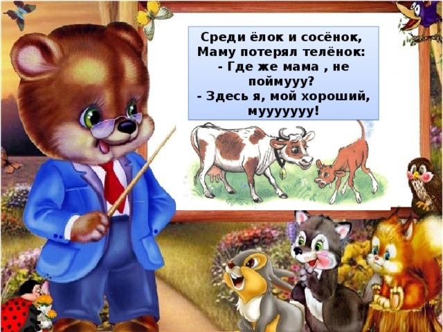 Среди ёлок и сосёнок,  Маму потерял телёнок:  - Где же мама , не поймууу?  - Здесь я, мой хороший, мууууууу! 