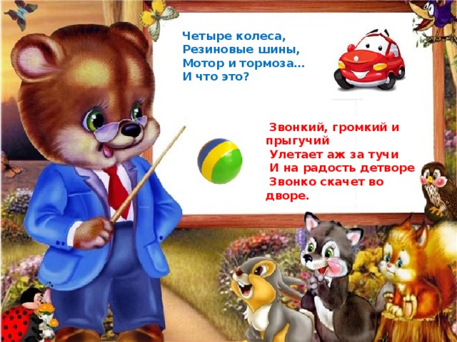Четыре колеса, Резиновые шины, Мотор и тормоза… И что это?  Звонкий, громкий и прыгучий  Улетает аж за тучи  И на радость детворе  Звонко скачет во дворе. 