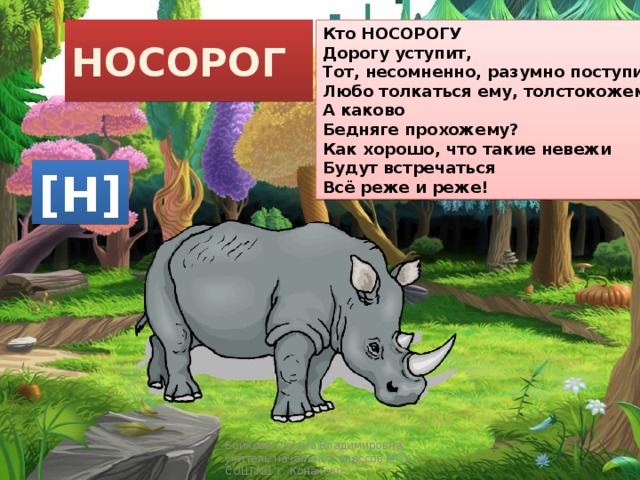 Кто НОСОРОГУ НОСОРОГ Дорогу уступит, Тот, несомненно, разумно поступит. Любо толкаться ему, толстокожему, А каково Бедняге прохожему? Как хорошо, что такие невежи Будут встречаться Всё реже и реже! [Н] Бойкова Оксана Владимировна, учитель начальных классов МОУ СОШ №1 г. Конаково 