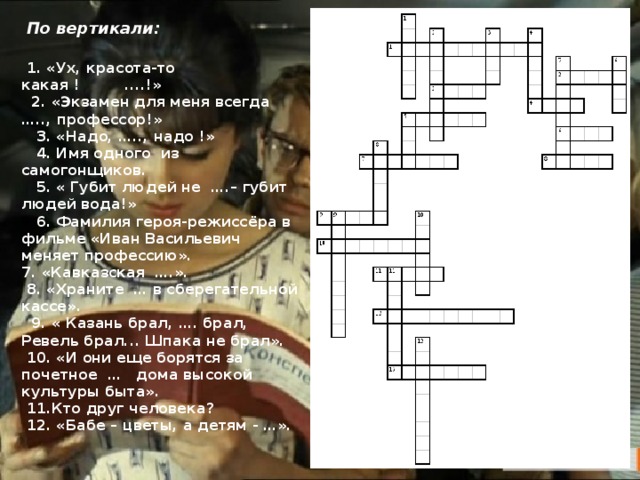  По вертикали:  1. «Ух, красота-то какая ! ....!»  2. «Экзамен для меня всегда ….., профессор!»  3. «Надо, ….., надо !»  4. Имя одного из самогонщиков.  5. « Губит людей не ….– губит людей вода!»  6. Фамилия героя-режиссёра в фильме «Иван Васильевич меняет профессию». 7. «Кавказская ….».  8. «Храните … в сберегательной кассе».  9. « Казань брал, …. брал, Ревель брал... Шпака не брал».  10. «И они еще борятся за почетное … дома высокой культуры быта».  11.Кто друг человека?  12. «Бабе – цветы, а детям - …». 