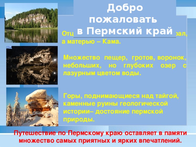 Добро пожаловать в Пермский край Отцом Пермского края является Урал, а матерью – Кама. Множество пещер, гротов, воронок, небольших, но глубоких озер с лазурным цветом воды. Горы, поднимающиеся над тайгой, каменные руины геологической истории– достояние пермской природы. Путешествие по Пермскому краю оставляет в памяти множество самых приятных и ярких впечатлений.  