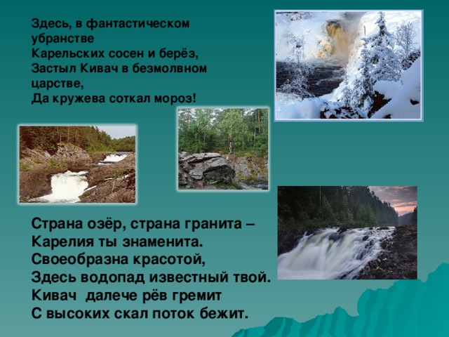 Здесь, в фантастическом убранстве  Карельских сосен и берёз,  Застыл Кивач в безмолвном царстве,  Да кружева соткал мороз! Страна озёр, страна гранита – Карелия ты знаменита. Своеобразна красотой, Здесь водопад известный твой. Кивач далече рёв гремит С высоких скал поток бежит.  