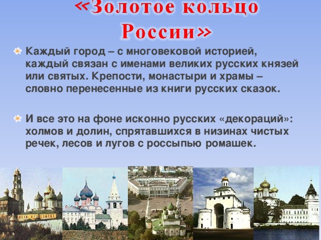 Каждый город – с многовековой историей, каждый связан с именами великих русских князей или святых. Крепости, монастыри и храмы – словно перенесенные из книги русских сказок.  И все это на фоне исконно русских «декораций»: холмов и долин, спрятавшихся в низинах чистых речек, лесов и лугов с россыпью ромашек.  