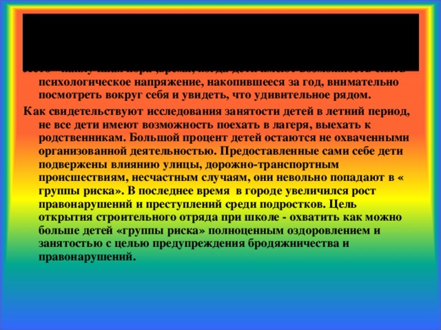 Пояснительная записка Лето - наилучшая пора ,время, когда дети имеют возможность снять психологическое напряжение, накопившееся за год, внимательно посмотреть вокруг себя и увидеть, что удивительное рядом. Как свидетельствуют исследования занятости детей в летний период, не все дети имеют возможность поехать в лагеря, выехать к родственникам. Большой процент детей остаются не охваченными организованной деятельностью. Предоставленные сами себе дети подвержены влиянию улицы, дорожно-транспортным происшествиям, несчастным случаям, они невольно попадают в « группы риска». В последнее время в городе увеличился рост правонарушений и преступлений среди подростков. Цель открытия строительного отряда при школе - охватить как можно больше детей «группы риска» полноценным оздоровлением и занятостью с целью предупреждения бродяжничества и правонарушений.  