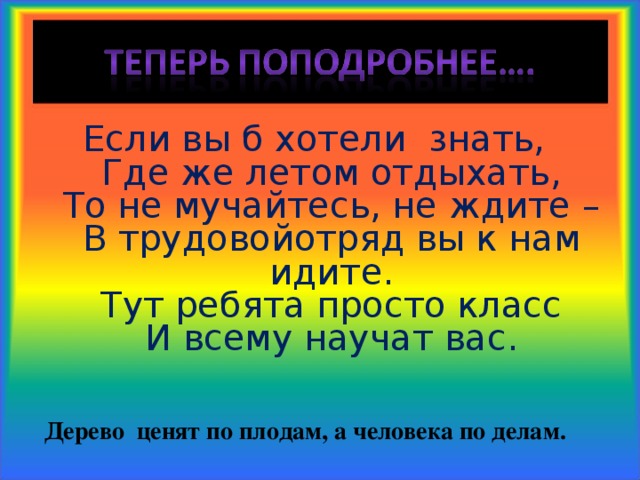 Если вы б хотели знать,  Где же летом отдыхать,  То не мучайтесь, не ждите –  В трудовойотряд вы к нам идите.  Тут ребята просто класс  И всему научат вас.   Дерево ценят по плодам, а человека по делам. 