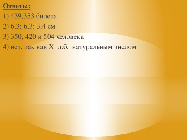 Ответы: 1) 439,353 билета 2) 6,3; 6,3; 3,4 см 3) 350, 420 и 504 человека 4) нет, так как Х д.б. натуральным числом 