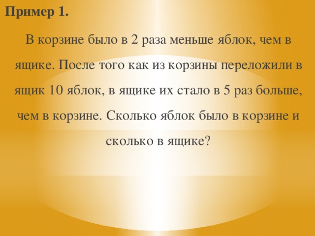 Пример 1. В корзине было в 2 раза меньше яблок, чем в ящике. После того как из корзины переложили в ящик 10 яблок, в ящике их стало в 5 раз больше, чем в корзине. Сколько яблок было в корзине и сколько в ящике? 