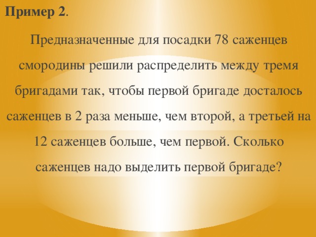Пример 2 . Предназначенные для посадки 78 саженцев смородины решили распределить между тремя бригадами так, чтобы первой бригаде досталось саженцев в 2 раза меньше, чем второй, а третьей на 12 саженцев больше, чем первой. Сколько саженцев надо выделить первой бригаде? 