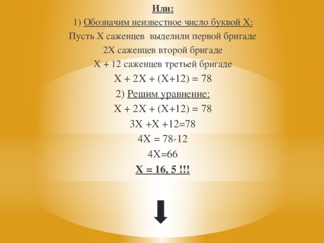 Или: 1) Обозначим неизвестное число буквой Х: Пусть Х саженцев выделили первой бригаде 2Х саженцев второй бригаде Х + 12 саженцев третьей бригаде Х + 2Х + (Х+12) = 78 2) Решим уравнение: Х + 2Х + (Х+12) = 78 3Х +Х +12=78 4Х = 78-12 4Х=66 Х = 16, 5 !!! 